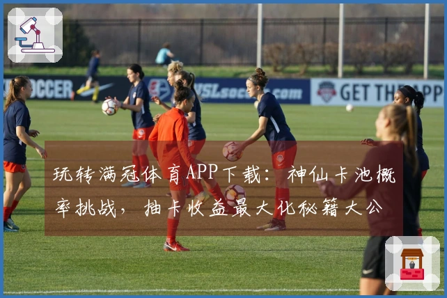 玩转满冠体育APP下载：神仙卡池概率挑战，抽卡收益最大化秘籍大公开