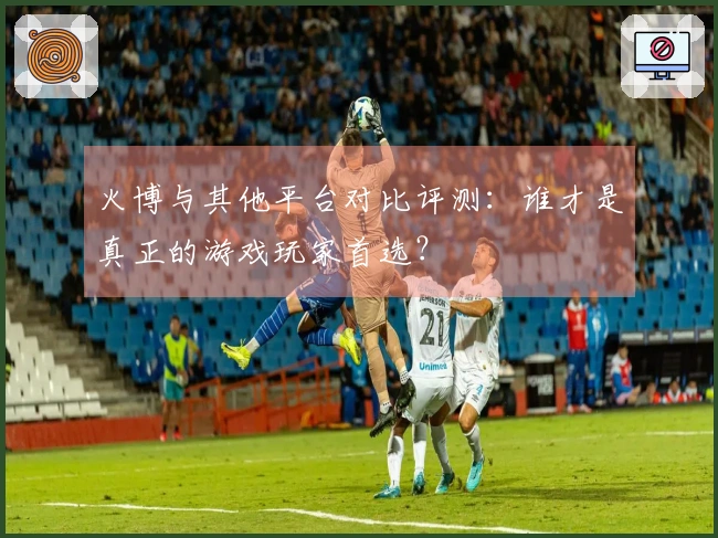 火博与其他平台对比评测：谁才是真正的游戏玩家首选？