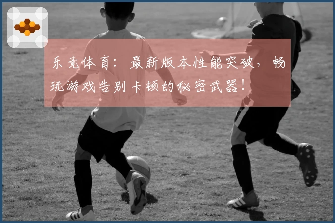 乐竞体育：最新版本性能突破，畅玩游戏告别卡顿的秘密武器！
